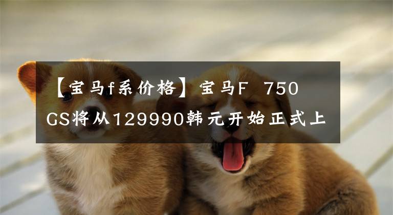 【宝马f系价格】宝马F  750 GS将从129990韩元开始正式上市