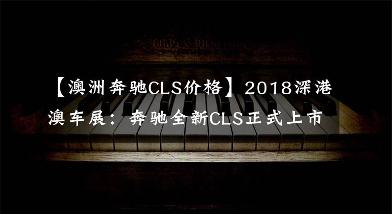 【澳洲奔驰CLS价格】2018深港澳车展：奔驰全新CLS正式上市 售价80.88-83.88万元