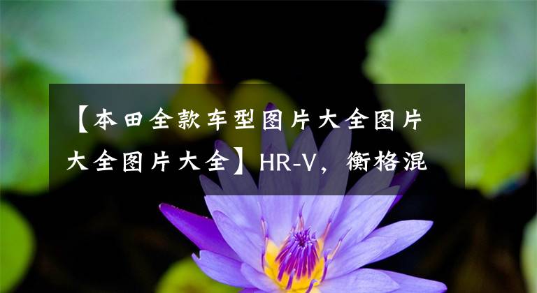 【本田全款车型图片大全图片大全图片大全】HR-V，衡格混动主打，本田4辆重磅新车国产预定