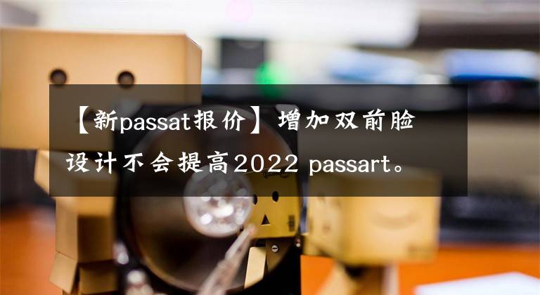 【新passat报价】增加双前脸设计不会提高2022 passart。