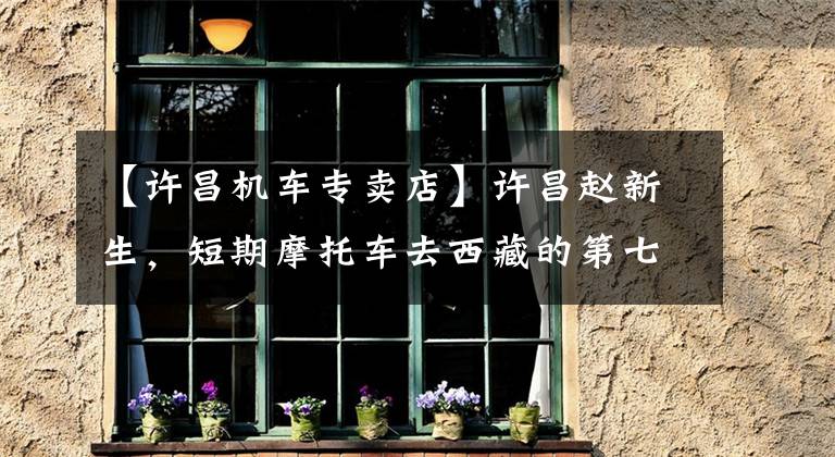 【许昌机车专卖店】许昌赵新生，短期摩托车去西藏的第七天风景无限好