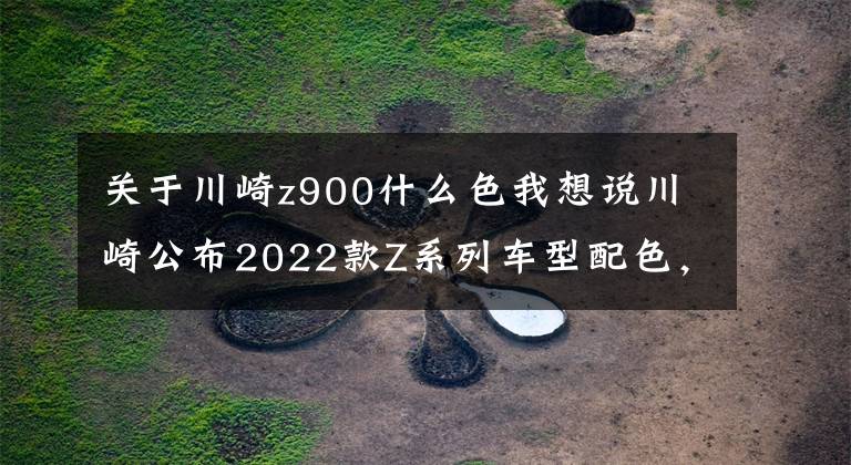 关于川崎z900什么色我想说川崎公布2022款Z系列车型配色，包括Z125、Z400、Z650以及Z900