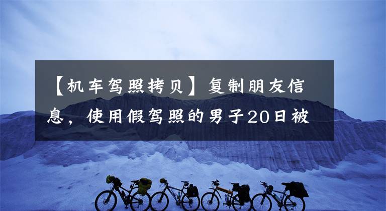 【机车驾照拷贝】复制朋友信息，使用假驾照的男子20日被捕