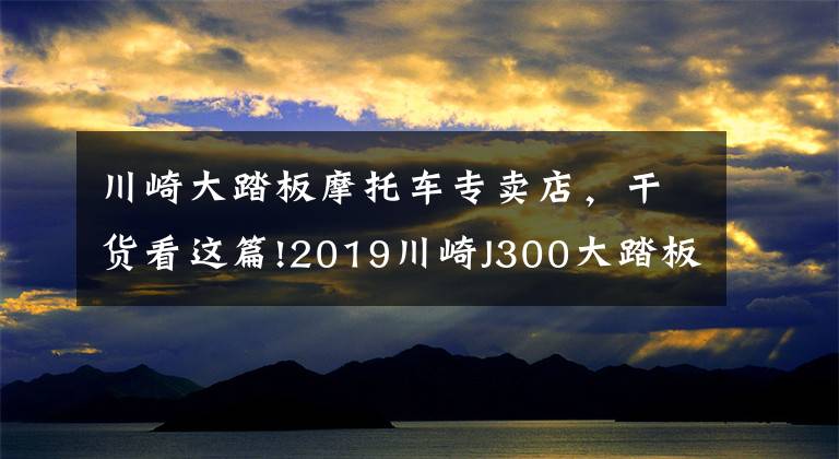 川崎大踏板摩托车专卖店，干货看这篇!2019川崎J300大踏板发布