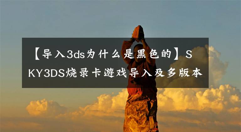 【导入3ds为什么是黑色的】SKY3DS烧录卡游戏导入及多版本游戏测试说明