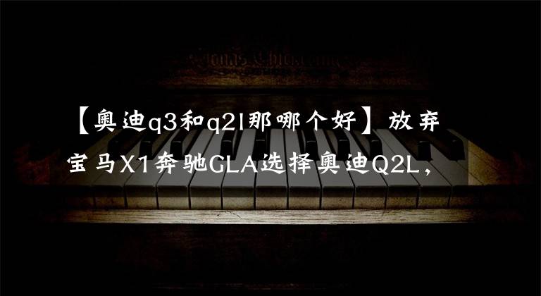 【奥迪q3和q2l那哪个好】放弃宝马X1奔驰GLA选择奥迪Q2L，我最终有了这般心得体会