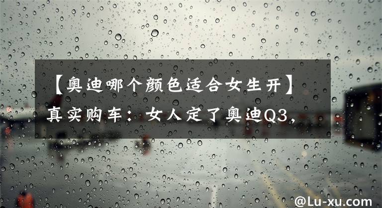 【奥迪哪个颜色适合女生开】真实购车：女人定了奥迪Q3，这次除了优惠还因为车漆