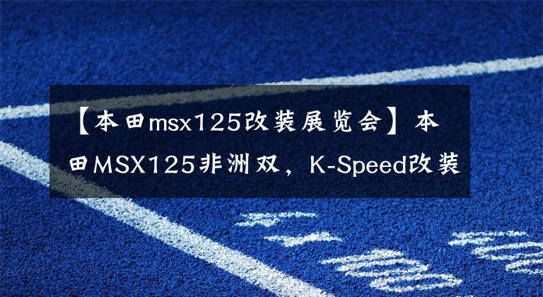 【本田msx125改装展览会】本田MSX125非洲双，K-Speed改装套件变身帅气
