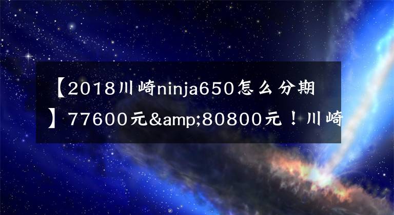 【2018川崎ninja650怎么分期】77600元&80800元！川崎新款Z 650 & NINJA 650国内发布