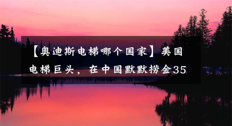 【奥迪斯电梯哪个国家】美国电梯巨头，在中国默默捞金35年，却被误认为是国产品牌