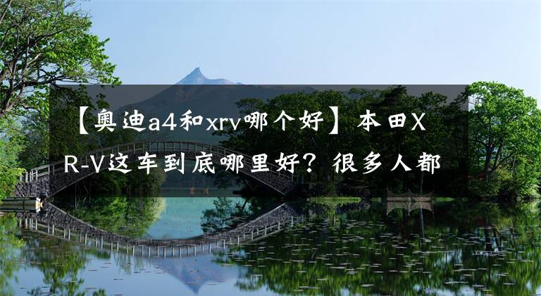 【奥迪a4和xrv哪个好】本田XR-V这车到底哪里好？很多人都喜欢，试驾后才明白