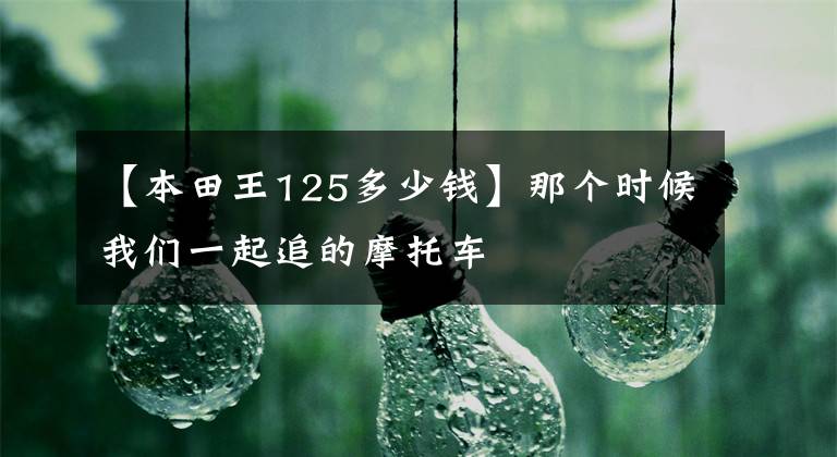 【本田王125多少钱】那个时候我们一起追的摩托车