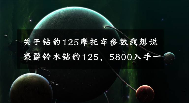 关于钻豹125摩托车参数我想说豪爵铃木钻豹125，5800入手一台，车主：提速一般，震动略大