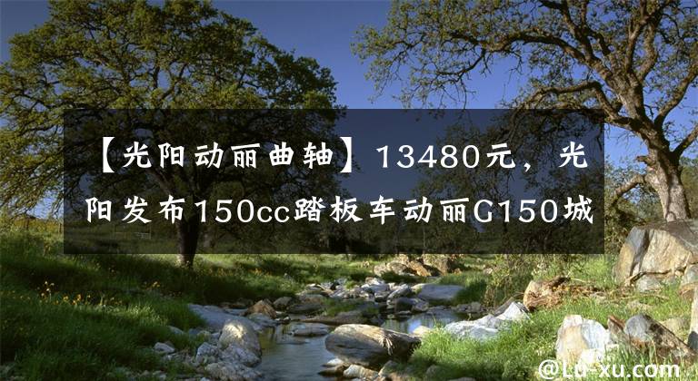 【光阳动丽曲轴】13480元，光阳发布150cc踏板车动丽G150城市越野版