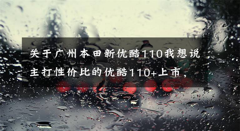 关于广州本田新优酷110我想说主打性价比的优酷110+上市，久违的脚刹车款