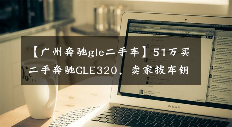 【广州奔驰gle二手车】51万买二手奔驰GLE320，卖家拔车钥匙不让看底盘，这是什么套路？