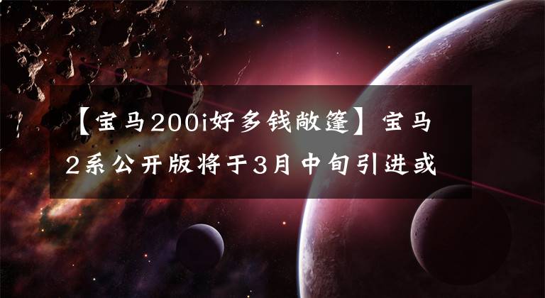 【宝马200i好多钱敞篷】宝马2系公开版将于3月中旬引进或销售40万韩元