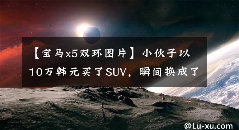 【宝马x5双环图片】小伙子以10万韩元买了SUV，瞬间换成了宝马X5，丈母娘眼睛很直。