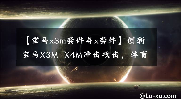 【宝马x3m套件与x套件】创新宝马X3M  X4M冲击攻击，体育性能新标杆