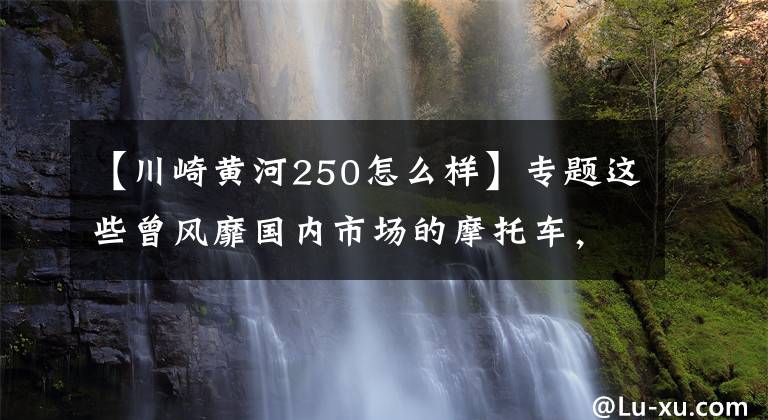 【川崎黄河250怎么样】专题这些曾风靡国内市场的摩托车，有一半你都没骑过丨回顾