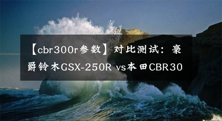 【cbr300r参数】对比测试：豪爵铃木GSX-250R vs本田CBR300R