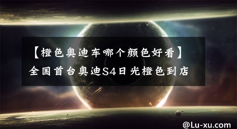 【橙色奥迪车哪个颜色好看】全国首台奥迪S4日光橙色到店实拍，帅得一塌糊涂