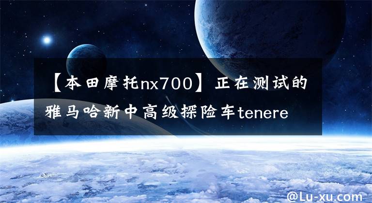 【本田摩托nx700】正在测试的雅马哈新中高级探险车tenere  700原型