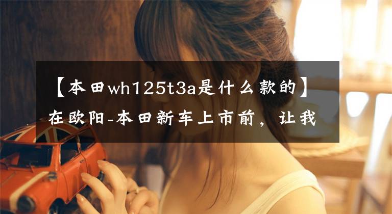 【本田wh125t3a是什么款的】在欧阳-本田新车上市前，让我们一起看看在过去的25年里欧阳-本田制造了什么样的车！