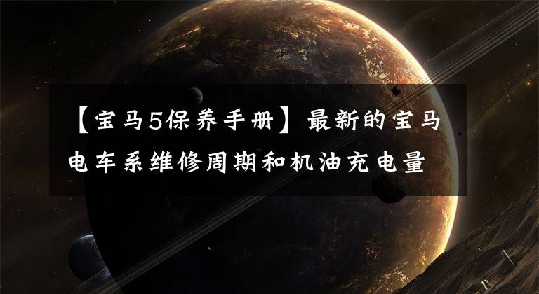 【宝马5保养手册】最新的宝马电车系维修周期和机油充电量大战，这种样式非常珍贵。