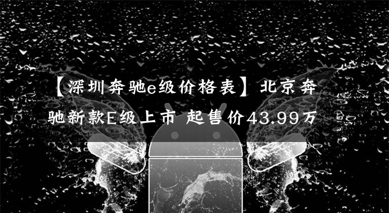 【深圳奔驰e级价格表】北京奔驰新款E级上市 起售价43.99万元