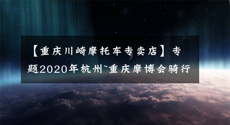 【重庆川崎摩托车专卖店】专题2020年杭州~重庆摩博会骑行日记2