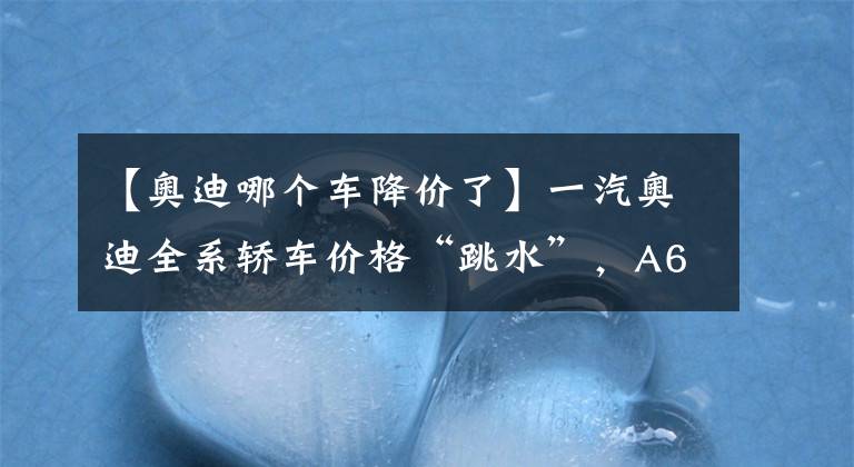 【奥迪哪个车降价了】一汽奥迪全系轿车价格“跳水”，A6L最高降11万，还不抄底入手？