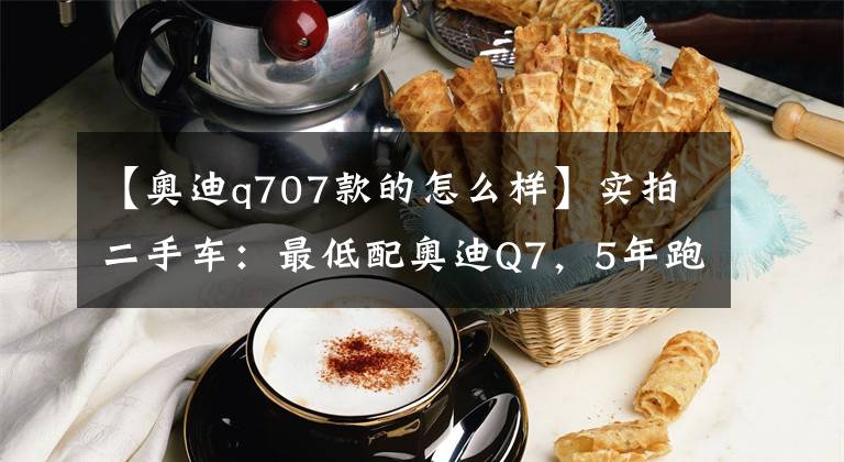 【奥迪q707款的怎么样】实拍二手车：最低配奥迪Q7，5年跑了24万公里，说下用车感受