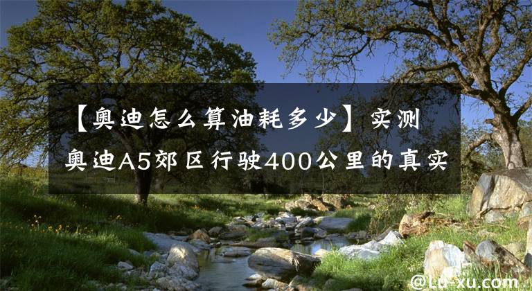 【奥迪怎么算油耗多少】实测奥迪A5郊区行驶400公里的真实油耗到底有多高？