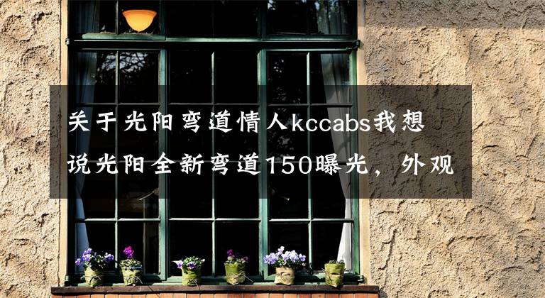 关于光阳弯道情人kccabs我想说光阳全新弯道150曝光，外观大改款，高颜值堪比雅马哈劲战六代