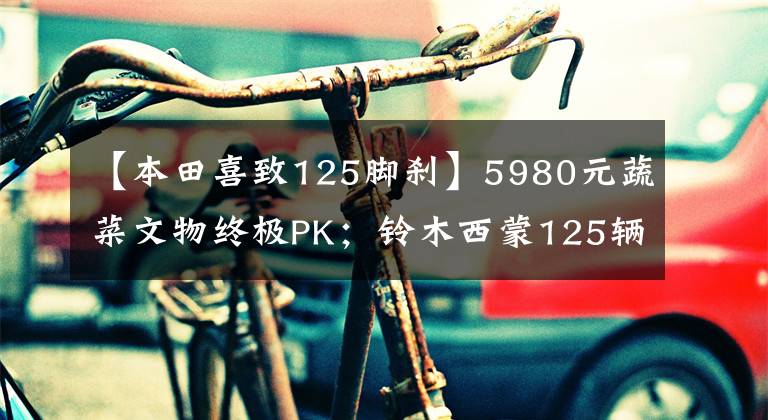 【本田喜致125脚刹】5980元蔬菜文物终极PK；铃木西蒙125辆本田喜驰125(第二部分)