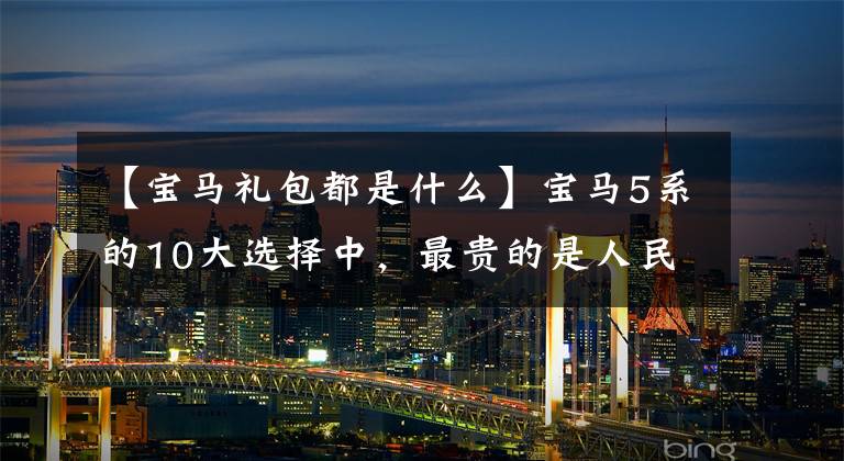 【宝马礼包都是什么】宝马5系的10大选择中，最贵的是人民币3.26万韩元