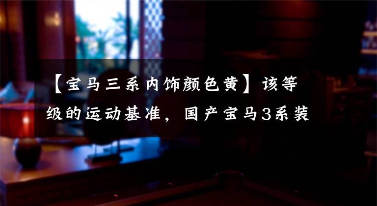 【宝马三系内饰颜色黄】该等级的运动基准，国产宝马3系装修正式公布