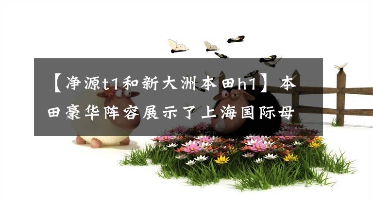 【净源t1和新大洲本田h1】本田豪华阵容展示了上海国际母展。