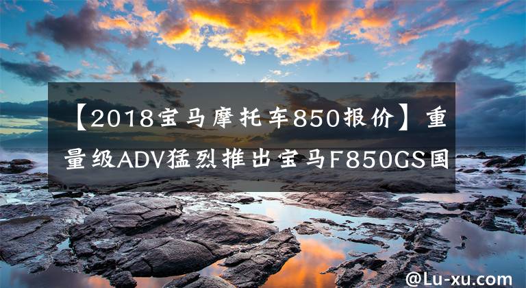 【2018宝马摩托车850报价】重量级ADV猛烈推出宝马F850GS国内上市138900韩元。
