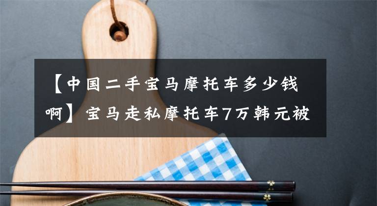 【中国二手宝马摩托车多少钱啊】宝马走私摩托车7万韩元被调查后，在国外只卖了10万韩元，在国内正式卖了40万韩元