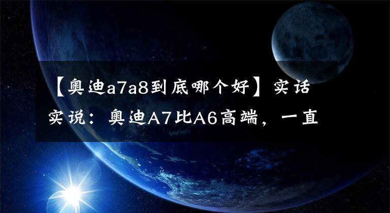 【奥迪a7a8到底哪个好】实话实说：奥迪A7比A6高端，一直都是你的错觉