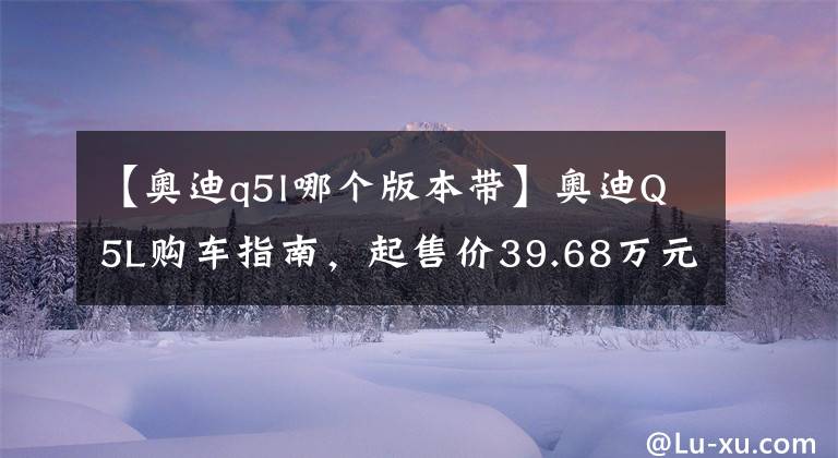 【奥迪q5l哪个版本带】奥迪Q5L购车指南，起售价39.68万元，推荐奥迪Q5L 40T豪华动感型