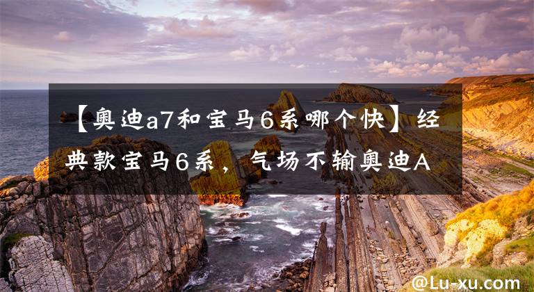 【奥迪a7和宝马6系哪个快】经典款宝马6系，气场不输奥迪A7，3.0T加速6秒，真霸气