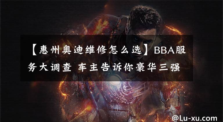 【惠州奥迪维修怎么选】BBA服务大调查 车主告诉你豪华三强谁更靠谱