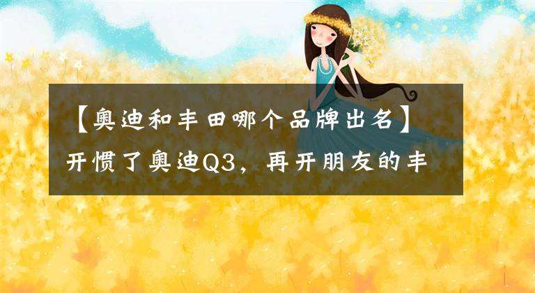 【奥迪和丰田哪个品牌出名】开惯了奥迪Q3，再开朋友的丰田威飒，看到了奥迪与丰田的差距