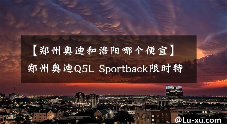 【郑州奥迪和洛阳哪个便宜】郑州奥迪Q5L Sportback限时特惠8.99万元 欢迎试乘试驾