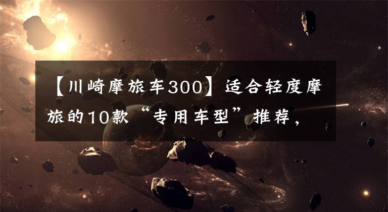 【川崎摩旅车300】适合轻度摩旅的10款“专用车型”推荐，用他们会更应景