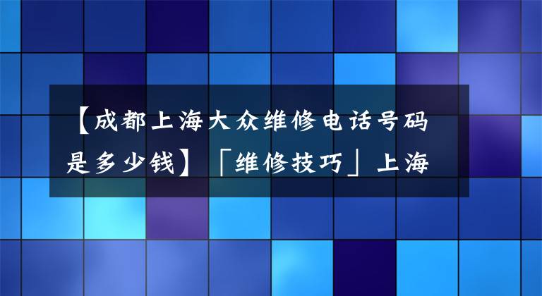 【成都上海大众维修电话号码是多少钱】「维修技巧」上海大众车辆维修报告之全新桑塔纳篇