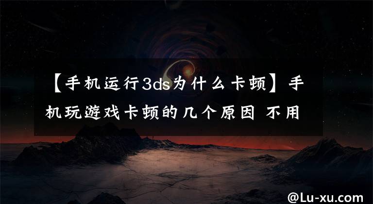 【手机运行3ds为什么卡顿】手机玩游戏卡顿的几个原因 不用换机也可轻松解决